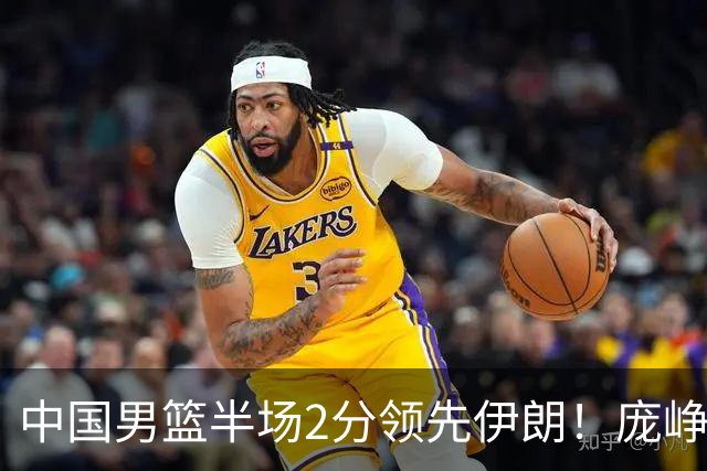 中国男篮半场2分领先伊朗！庞峥麟11分，焦泊乔4+6，廖三宁4分